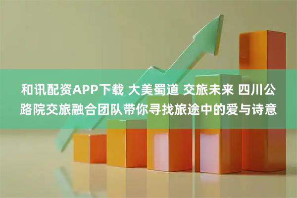 和讯配资APP下载 大美蜀道 交旅未来 四川公路院交旅融合团队带你寻找旅途中的爱与诗意