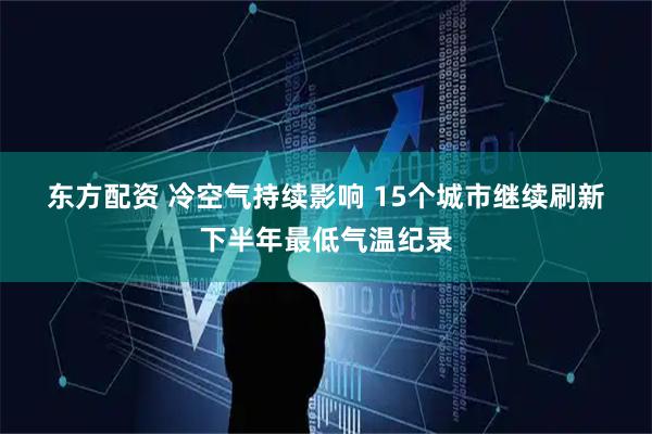 东方配资 冷空气持续影响 15个城市继续刷新下半年最低气温纪录