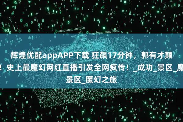 辉煌优配appAPP下载 狂飙17分钟，郭有才颠覆天堂！史上最魔幻网红直播引发全网疯传！_成功_景区_魔幻之旅