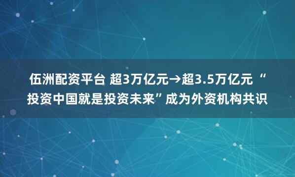 伍洲配资平台 超3万亿元→超3.5万亿元&#32;“投资中国就是投资未来”成为外资机构共识