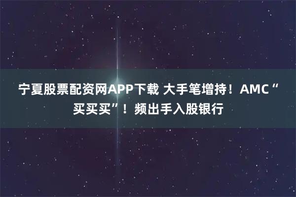 宁夏股票配资网APP下载 大手笔增持！AMC“买买买”！频出手入股银行