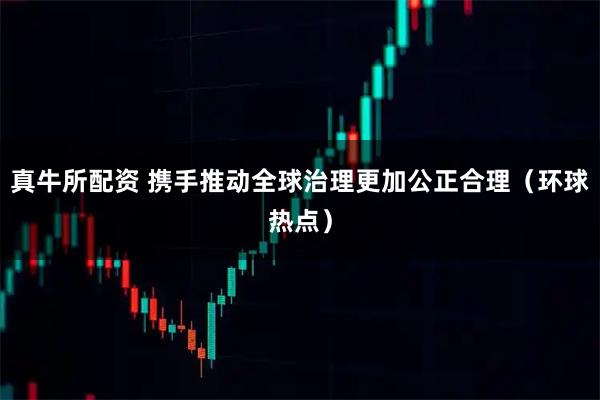 真牛所配资 携手推动全球治理更加公正合理（环球热点）