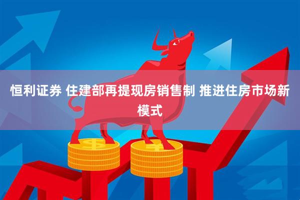 恒利证券 住建部再提现房销售制 推进住房市场新模式