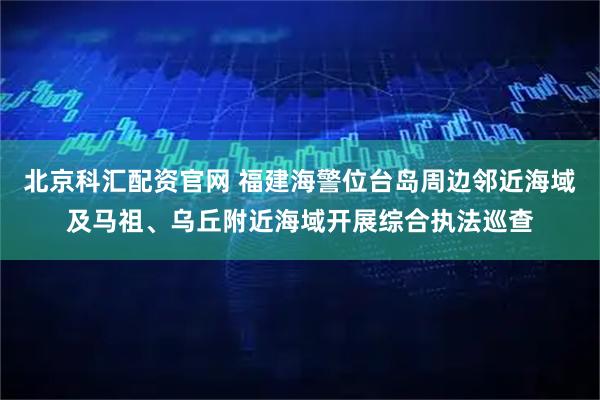 北京科汇配资官网 福建海警位台岛周边邻近海域及马祖、乌丘附近海域开展综合执法巡查