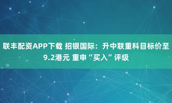 联丰配资APP下载 招银国际：升中联重科目标价至9.2港元 重申“买入”评级