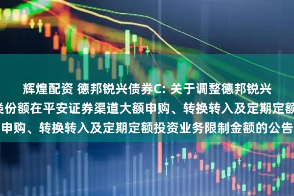 辉煌配资 德邦锐兴债券C: 关于调整德邦锐兴债券型证券投资基金C类份额在平安证券渠道大额申购、转换转入及定期定额投资业务限制金额的公告