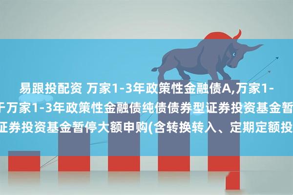 易跟投配资 万家1-3年政策性金融债A,万家1-3年政策性金融债C: 关于万家1-3年政策性金融债纯债债券型证券投资基金暂停大额申购(含转换转入、定期定额投资)业务的公告