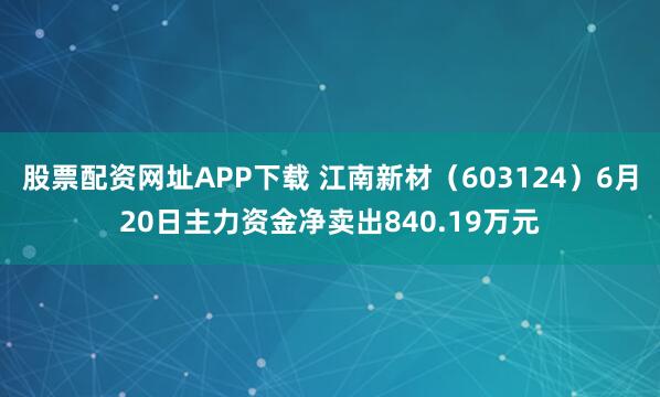 股票配资网址APP下载 江南新材（603124）6月20日主力资金净卖出840.19万元