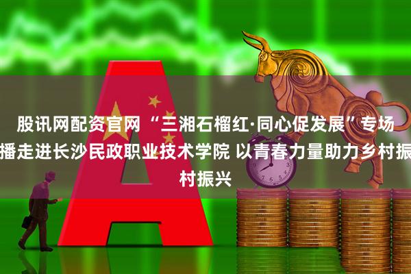 股讯网配资官网 “三湘石榴红·同心促发展”专场直播走进长沙民政职业技术学院 以青春力量助力乡村振兴